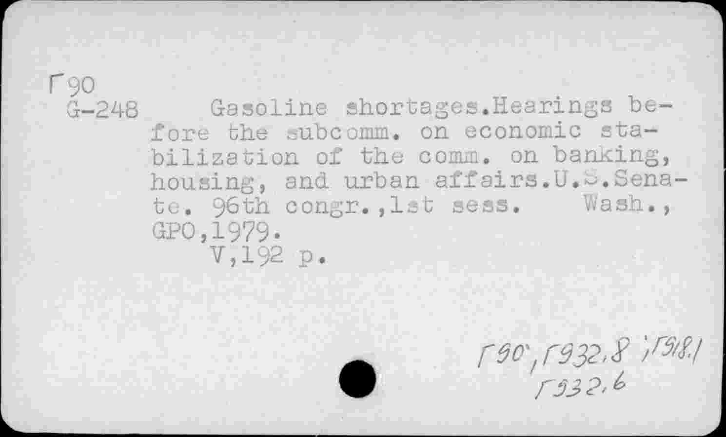 ﻿r 90
G-248 Gasoline shortages.Hearings before the subcomm, on economic stabilization of the comm, on banking, housing, and urban affairs.U.e.Senate. 96th congr. ,1st sess. Wash., GPO,1979.
V,192 p.
